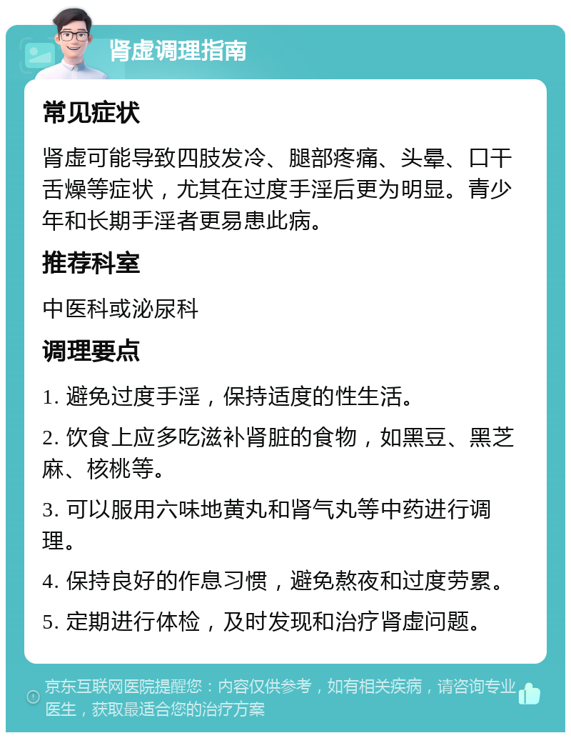 肾虚调理指南 常见症状 肾虚可能导致四肢发冷、腿部疼痛、头晕、口干舌燥等症状，尤其在过度手淫后更为明显。青少年和长期手淫者更易患此病。 推荐科室 中医科或泌尿科 调理要点 1. 避免过度手淫，保持适度的性生活。 2. 饮食上应多吃滋补肾脏的食物，如黑豆、黑芝麻、核桃等。 3. 可以服用六味地黄丸和肾气丸等中药进行调理。 4. 保持良好的作息习惯，避免熬夜和过度劳累。 5. 定期进行体检，及时发现和治疗肾虚问题。