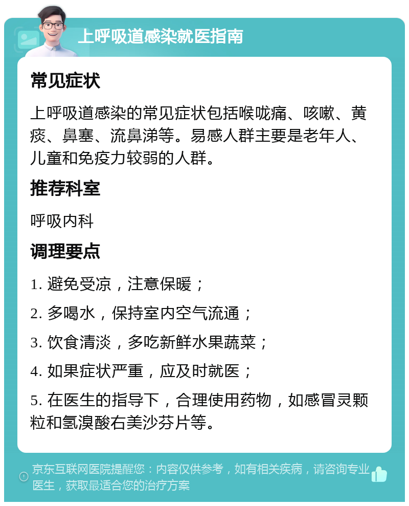 上呼吸道感染就医指南 常见症状 上呼吸道感染的常见症状包括喉咙痛、咳嗽、黄痰、鼻塞、流鼻涕等。易感人群主要是老年人、儿童和免疫力较弱的人群。 推荐科室 呼吸内科 调理要点 1. 避免受凉，注意保暖； 2. 多喝水，保持室内空气流通； 3. 饮食清淡，多吃新鲜水果蔬菜； 4. 如果症状严重，应及时就医； 5. 在医生的指导下，合理使用药物，如感冒灵颗粒和氢溴酸右美沙芬片等。