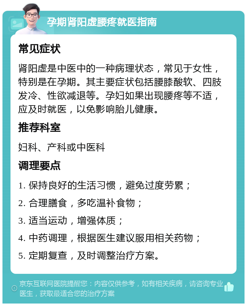 孕期肾阳虚腰疼就医指南 常见症状 肾阳虚是中医中的一种病理状态，常见于女性，特别是在孕期。其主要症状包括腰膝酸软、四肢发冷、性欲减退等。孕妇如果出现腰疼等不适，应及时就医，以免影响胎儿健康。 推荐科室 妇科、产科或中医科 调理要点 1. 保持良好的生活习惯，避免过度劳累； 2. 合理膳食，多吃温补食物； 3. 适当运动，增强体质； 4. 中药调理，根据医生建议服用相关药物； 5. 定期复查，及时调整治疗方案。