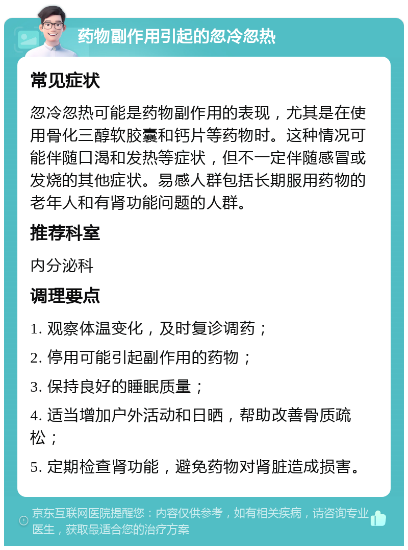 药物副作用引起的忽冷忽热 常见症状 忽冷忽热可能是药物副作用的表现，尤其是在使用骨化三醇软胶囊和钙片等药物时。这种情况可能伴随口渴和发热等症状，但不一定伴随感冒或发烧的其他症状。易感人群包括长期服用药物的老年人和有肾功能问题的人群。 推荐科室 内分泌科 调理要点 1. 观察体温变化，及时复诊调药； 2. 停用可能引起副作用的药物； 3. 保持良好的睡眠质量； 4. 适当增加户外活动和日晒，帮助改善骨质疏松； 5. 定期检查肾功能，避免药物对肾脏造成损害。