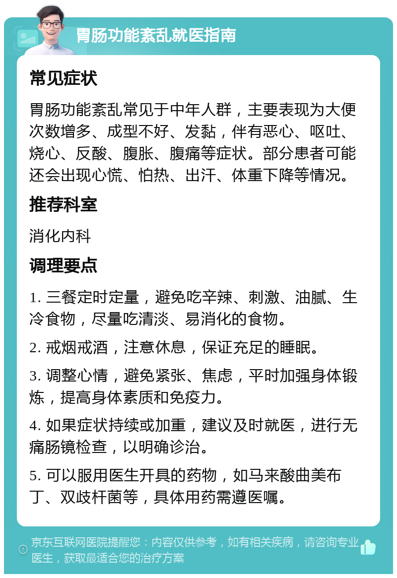 胃肠功能紊乱就医指南 常见症状 胃肠功能紊乱常见于中年人群，主要表现为大便次数增多、成型不好、发黏，伴有恶心、呕吐、烧心、反酸、腹胀、腹痛等症状。部分患者可能还会出现心慌、怕热、出汗、体重下降等情况。 推荐科室 消化内科 调理要点 1. 三餐定时定量，避免吃辛辣、刺激、油腻、生冷食物，尽量吃清淡、易消化的食物。 2. 戒烟戒酒，注意休息，保证充足的睡眠。 3. 调整心情，避免紧张、焦虑，平时加强身体锻炼，提高身体素质和免疫力。 4. 如果症状持续或加重，建议及时就医，进行无痛肠镜检查，以明确诊治。 5. 可以服用医生开具的药物，如马来酸曲美布丁、双歧杆菌等，具体用药需遵医嘱。