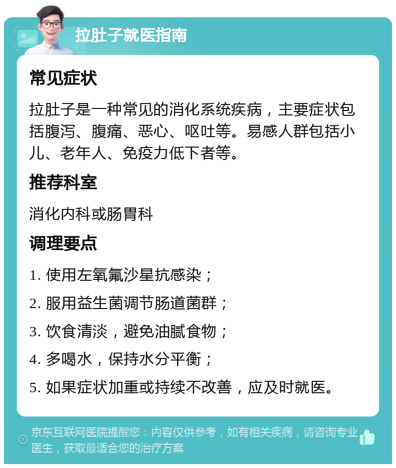 拉肚子就医指南 常见症状 拉肚子是一种常见的消化系统疾病，主要症状包括腹泻、腹痛、恶心、呕吐等。易感人群包括小儿、老年人、免疫力低下者等。 推荐科室 消化内科或肠胃科 调理要点 1. 使用左氧氟沙星抗感染； 2. 服用益生菌调节肠道菌群； 3. 饮食清淡，避免油腻食物； 4. 多喝水，保持水分平衡； 5. 如果症状加重或持续不改善，应及时就医。