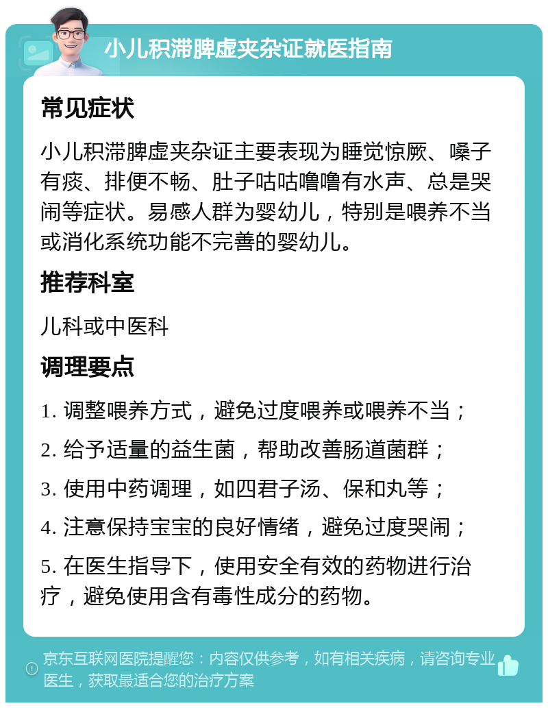 小儿积滞脾虚夹杂证就医指南 常见症状 小儿积滞脾虚夹杂证主要表现为睡觉惊厥、嗓子有痰、排便不畅、肚子咕咕噜噜有水声、总是哭闹等症状。易感人群为婴幼儿，特别是喂养不当或消化系统功能不完善的婴幼儿。 推荐科室 儿科或中医科 调理要点 1. 调整喂养方式，避免过度喂养或喂养不当； 2. 给予适量的益生菌，帮助改善肠道菌群； 3. 使用中药调理，如四君子汤、保和丸等； 4. 注意保持宝宝的良好情绪，避免过度哭闹； 5. 在医生指导下，使用安全有效的药物进行治疗，避免使用含有毒性成分的药物。