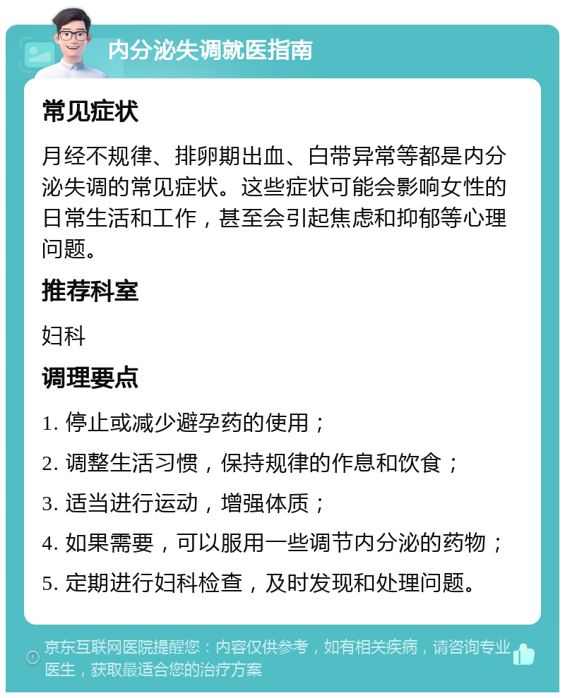 内分泌失调就医指南 常见症状 月经不规律、排卵期出血、白带异常等都是内分泌失调的常见症状。这些症状可能会影响女性的日常生活和工作，甚至会引起焦虑和抑郁等心理问题。 推荐科室 妇科 调理要点 1. 停止或减少避孕药的使用； 2. 调整生活习惯，保持规律的作息和饮食； 3. 适当进行运动，增强体质； 4. 如果需要，可以服用一些调节内分泌的药物； 5. 定期进行妇科检查，及时发现和处理问题。