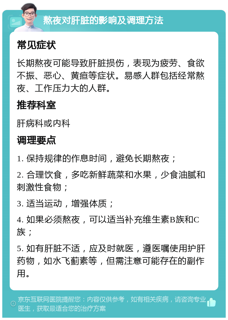 熬夜对肝脏的影响及调理方法 常见症状 长期熬夜可能导致肝脏损伤，表现为疲劳、食欲不振、恶心、黄疸等症状。易感人群包括经常熬夜、工作压力大的人群。 推荐科室 肝病科或内科 调理要点 1. 保持规律的作息时间，避免长期熬夜； 2. 合理饮食，多吃新鲜蔬菜和水果，少食油腻和刺激性食物； 3. 适当运动，增强体质； 4. 如果必须熬夜，可以适当补充维生素B族和C族； 5. 如有肝脏不适，应及时就医，遵医嘱使用护肝药物，如水飞蓟素等，但需注意可能存在的副作用。