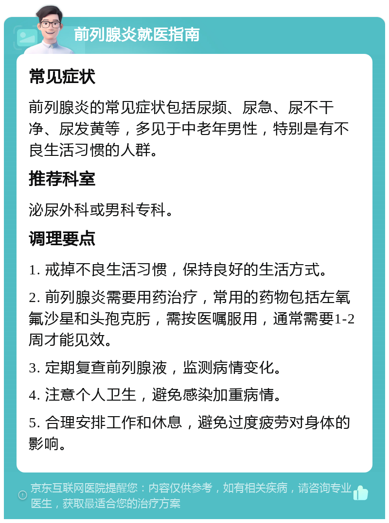 前列腺炎就医指南 常见症状 前列腺炎的常见症状包括尿频、尿急、尿不干净、尿发黄等，多见于中老年男性，特别是有不良生活习惯的人群。 推荐科室 泌尿外科或男科专科。 调理要点 1. 戒掉不良生活习惯，保持良好的生活方式。 2. 前列腺炎需要用药治疗，常用的药物包括左氧氟沙星和头孢克肟，需按医嘱服用，通常需要1-2周才能见效。 3. 定期复查前列腺液，监测病情变化。 4. 注意个人卫生，避免感染加重病情。 5. 合理安排工作和休息，避免过度疲劳对身体的影响。