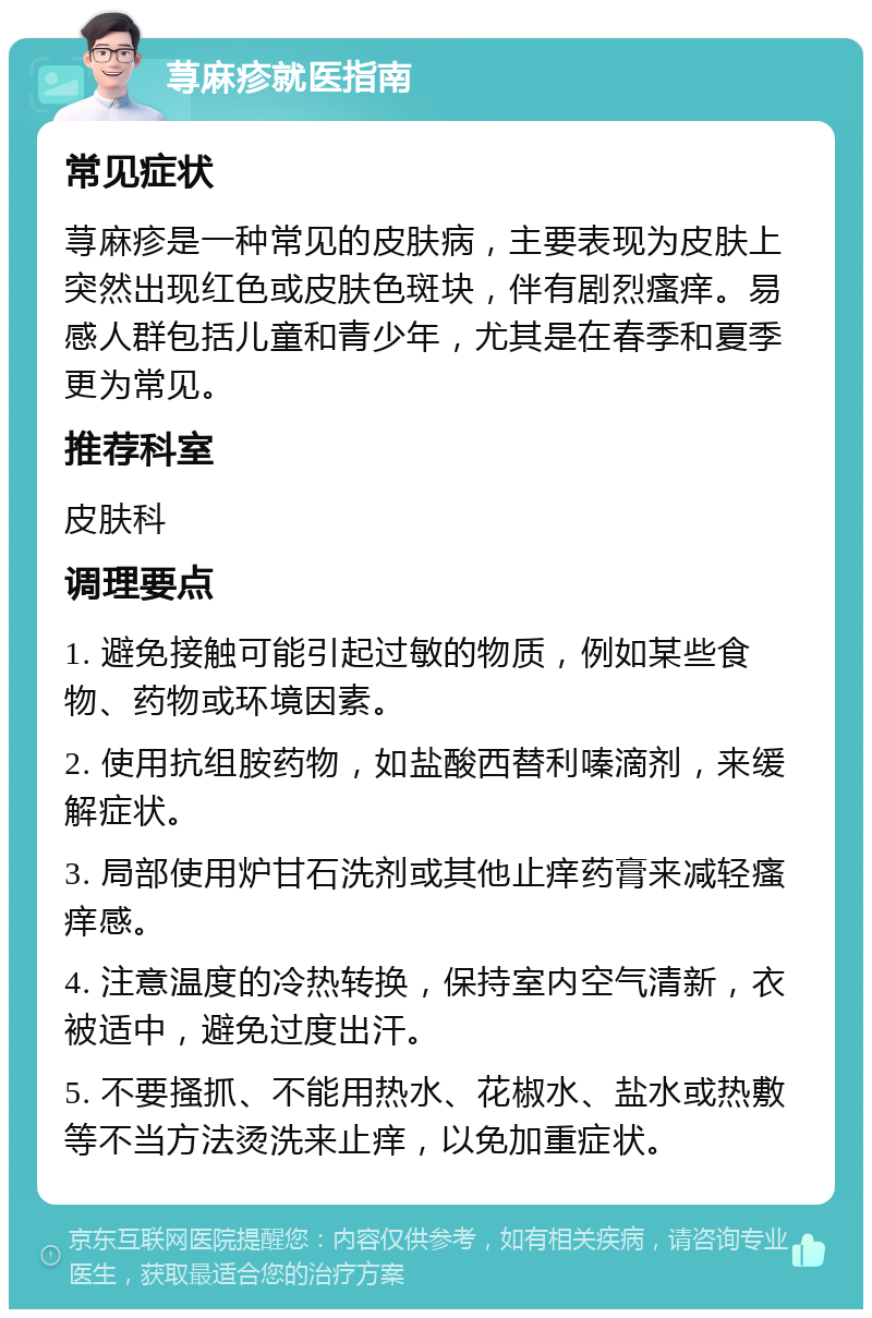 荨麻疹就医指南 常见症状 荨麻疹是一种常见的皮肤病，主要表现为皮肤上突然出现红色或皮肤色斑块，伴有剧烈瘙痒。易感人群包括儿童和青少年，尤其是在春季和夏季更为常见。 推荐科室 皮肤科 调理要点 1. 避免接触可能引起过敏的物质，例如某些食物、药物或环境因素。 2. 使用抗组胺药物，如盐酸西替利嗪滴剂，来缓解症状。 3. 局部使用炉甘石洗剂或其他止痒药膏来减轻瘙痒感。 4. 注意温度的冷热转换，保持室内空气清新，衣被适中，避免过度出汗。 5. 不要搔抓、不能用热水、花椒水、盐水或热敷等不当方法烫洗来止痒，以免加重症状。