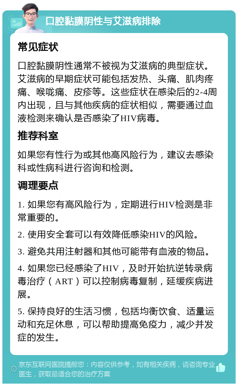 口腔黏膜阴性与艾滋病排除 常见症状 口腔黏膜阴性通常不被视为艾滋病的典型症状。艾滋病的早期症状可能包括发热、头痛、肌肉疼痛、喉咙痛、皮疹等。这些症状在感染后的2-4周内出现，且与其他疾病的症状相似，需要通过血液检测来确认是否感染了HIV病毒。 推荐科室 如果您有性行为或其他高风险行为，建议去感染科或性病科进行咨询和检测。 调理要点 1. 如果您有高风险行为，定期进行HIV检测是非常重要的。 2. 使用安全套可以有效降低感染HIV的风险。 3. 避免共用注射器和其他可能带有血液的物品。 4. 如果您已经感染了HIV，及时开始抗逆转录病毒治疗（ART）可以控制病毒复制，延缓疾病进展。 5. 保持良好的生活习惯，包括均衡饮食、适量运动和充足休息，可以帮助提高免疫力，减少并发症的发生。