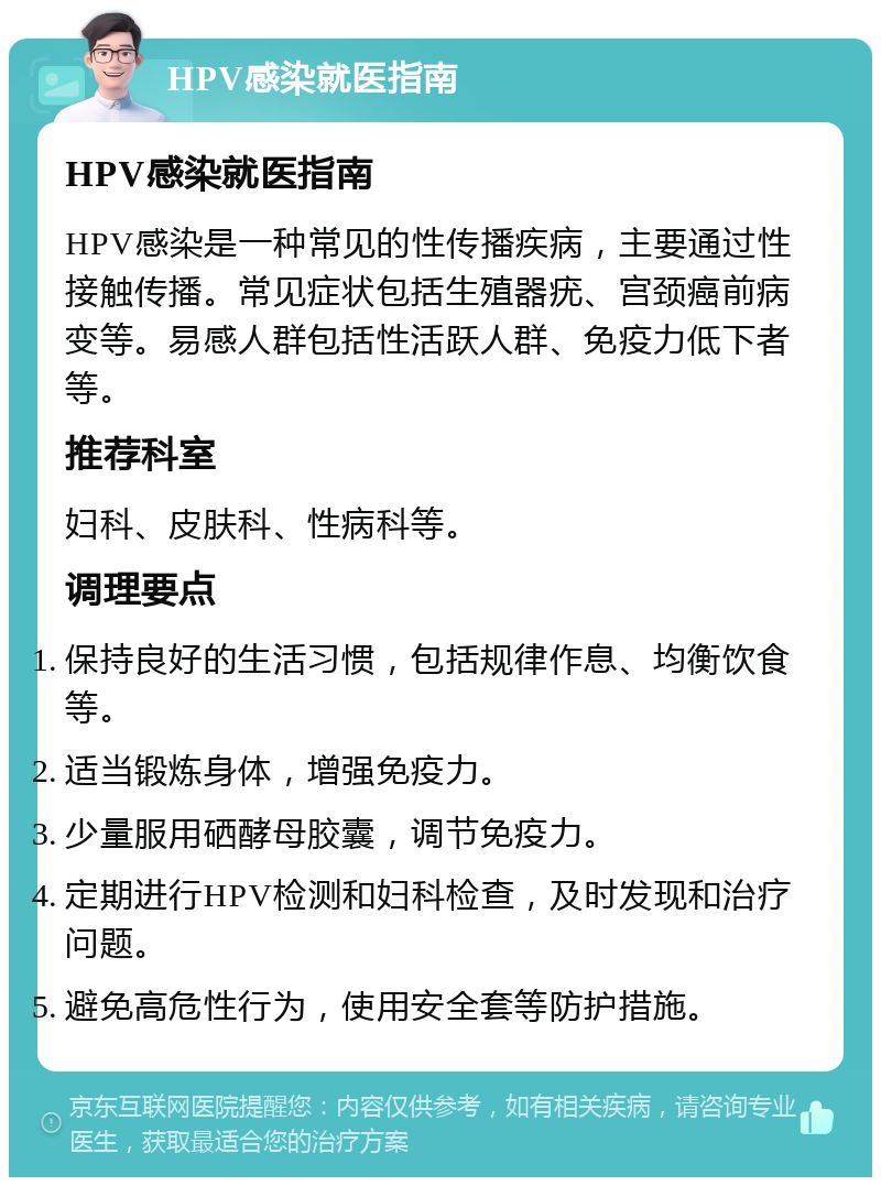 HPV感染就医指南 HPV感染就医指南 HPV感染是一种常见的性传播疾病，主要通过性接触传播。常见症状包括生殖器疣、宫颈癌前病变等。易感人群包括性活跃人群、免疫力低下者等。 推荐科室 妇科、皮肤科、性病科等。 调理要点 保持良好的生活习惯，包括规律作息、均衡饮食等。 适当锻炼身体，增强免疫力。 少量服用硒酵母胶囊，调节免疫力。 定期进行HPV检测和妇科检查，及时发现和治疗问题。 避免高危性行为，使用安全套等防护措施。