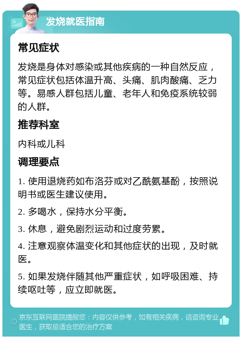 发烧就医指南 常见症状 发烧是身体对感染或其他疾病的一种自然反应，常见症状包括体温升高、头痛、肌肉酸痛、乏力等。易感人群包括儿童、老年人和免疫系统较弱的人群。 推荐科室 内科或儿科 调理要点 1. 使用退烧药如布洛芬或对乙酰氨基酚，按照说明书或医生建议使用。 2. 多喝水，保持水分平衡。 3. 休息，避免剧烈运动和过度劳累。 4. 注意观察体温变化和其他症状的出现，及时就医。 5. 如果发烧伴随其他严重症状，如呼吸困难、持续呕吐等，应立即就医。