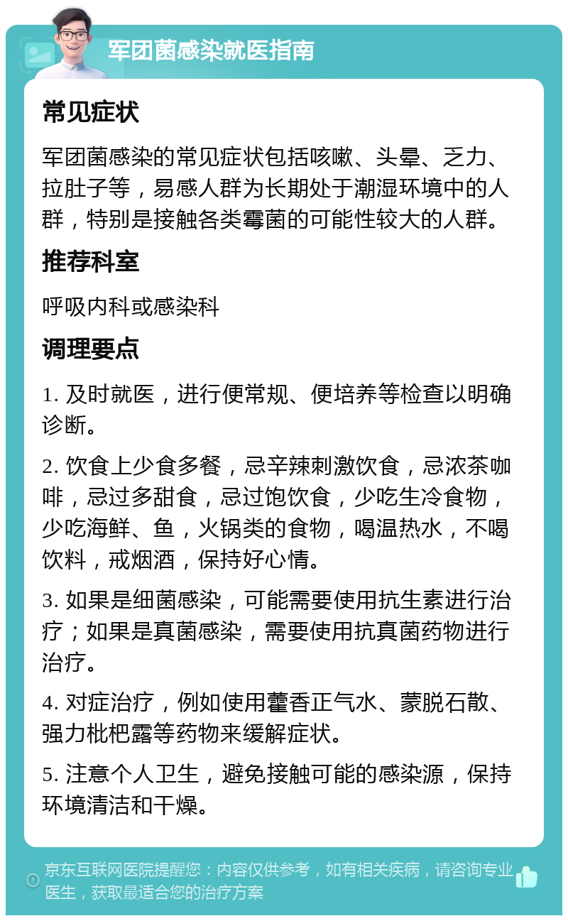 军团菌感染就医指南 常见症状 军团菌感染的常见症状包括咳嗽、头晕、乏力、拉肚子等，易感人群为长期处于潮湿环境中的人群，特别是接触各类霉菌的可能性较大的人群。 推荐科室 呼吸内科或感染科 调理要点 1. 及时就医，进行便常规、便培养等检查以明确诊断。 2. 饮食上少食多餐，忌辛辣刺激饮食，忌浓茶咖啡，忌过多甜食，忌过饱饮食，少吃生冷食物，少吃海鲜、鱼，火锅类的食物，喝温热水，不喝饮料，戒烟酒，保持好心情。 3. 如果是细菌感染，可能需要使用抗生素进行治疗；如果是真菌感染，需要使用抗真菌药物进行治疗。 4. 对症治疗，例如使用藿香正气水、蒙脱石散、强力枇杷露等药物来缓解症状。 5. 注意个人卫生，避免接触可能的感染源，保持环境清洁和干燥。