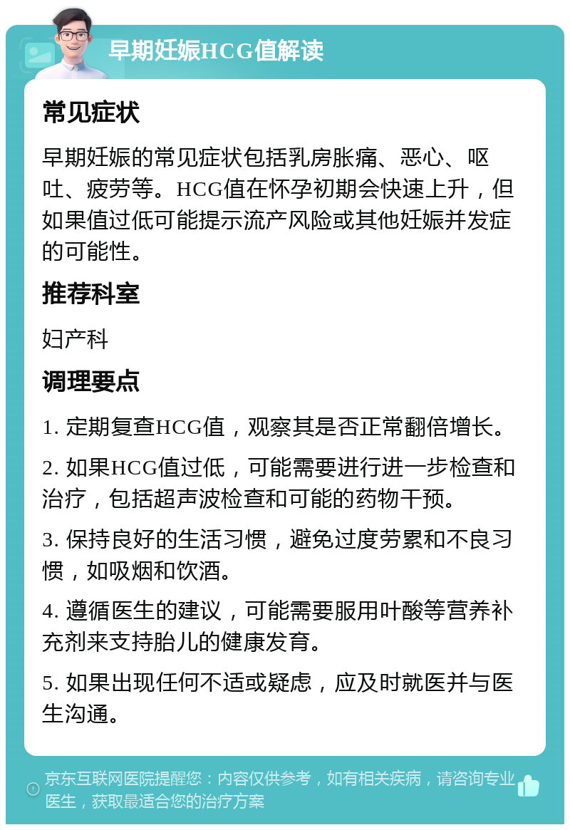 早期妊娠HCG值解读 常见症状 早期妊娠的常见症状包括乳房胀痛、恶心、呕吐、疲劳等。HCG值在怀孕初期会快速上升，但如果值过低可能提示流产风险或其他妊娠并发症的可能性。 推荐科室 妇产科 调理要点 1. 定期复查HCG值，观察其是否正常翻倍增长。 2. 如果HCG值过低，可能需要进行进一步检查和治疗，包括超声波检查和可能的药物干预。 3. 保持良好的生活习惯，避免过度劳累和不良习惯，如吸烟和饮酒。 4. 遵循医生的建议，可能需要服用叶酸等营养补充剂来支持胎儿的健康发育。 5. 如果出现任何不适或疑虑，应及时就医并与医生沟通。