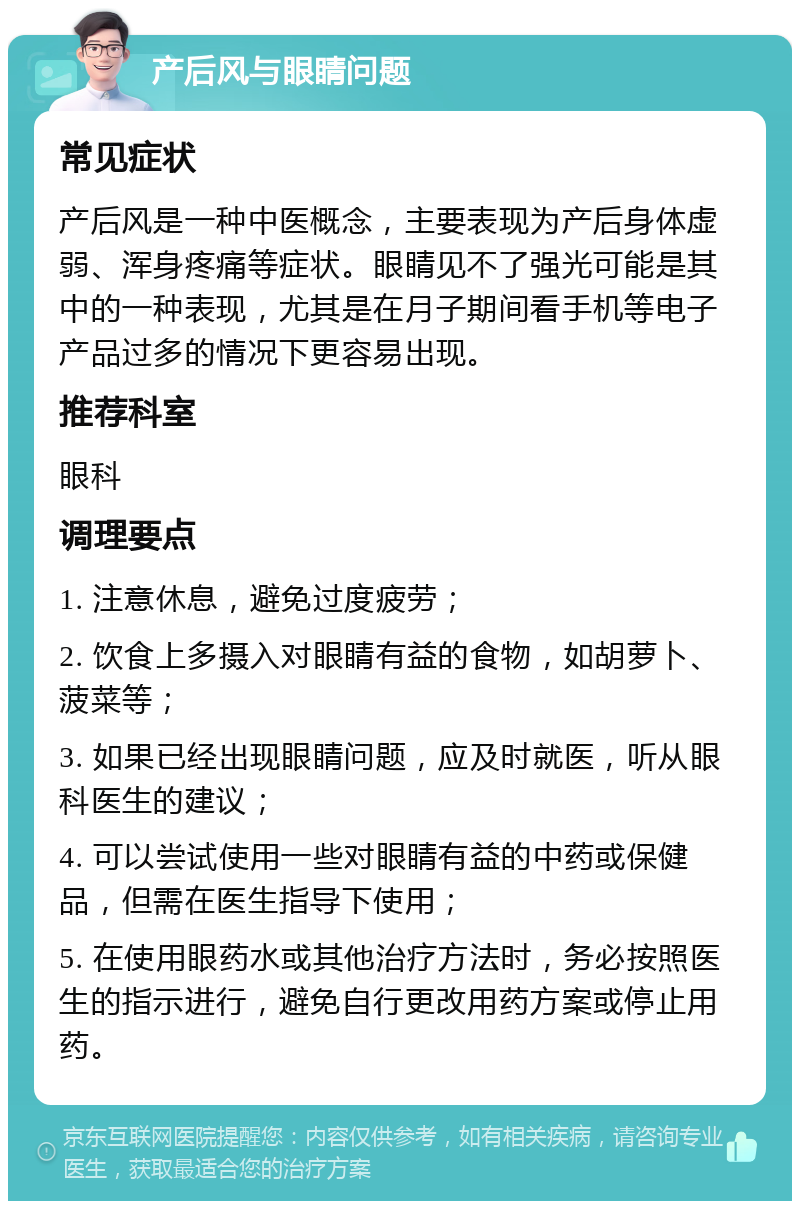 产后风与眼睛问题 常见症状 产后风是一种中医概念，主要表现为产后身体虚弱、浑身疼痛等症状。眼睛见不了强光可能是其中的一种表现，尤其是在月子期间看手机等电子产品过多的情况下更容易出现。 推荐科室 眼科 调理要点 1. 注意休息，避免过度疲劳； 2. 饮食上多摄入对眼睛有益的食物，如胡萝卜、菠菜等； 3. 如果已经出现眼睛问题，应及时就医，听从眼科医生的建议； 4. 可以尝试使用一些对眼睛有益的中药或保健品，但需在医生指导下使用； 5. 在使用眼药水或其他治疗方法时，务必按照医生的指示进行，避免自行更改用药方案或停止用药。