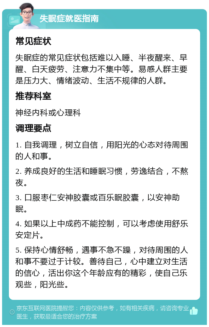 失眠症就医指南 常见症状 失眠症的常见症状包括难以入睡、半夜醒来、早醒、白天疲劳、注意力不集中等。易感人群主要是压力大、情绪波动、生活不规律的人群。 推荐科室 神经内科或心理科 调理要点 1. 自我调理，树立自信，用阳光的心态对待周围的人和事。 2. 养成良好的生活和睡眠习惯，劳逸结合，不熬夜。 3. 口服枣仁安神胶囊或百乐眠胶囊，以安神助眠。 4. 如果以上中成药不能控制，可以考虑使用舒乐安定片。 5. 保持心情舒畅，遇事不急不躁，对待周围的人和事不要过于计较。善待自己，心中建立对生活的信心，活出你这个年龄应有的精彩，使自己乐观些，阳光些。