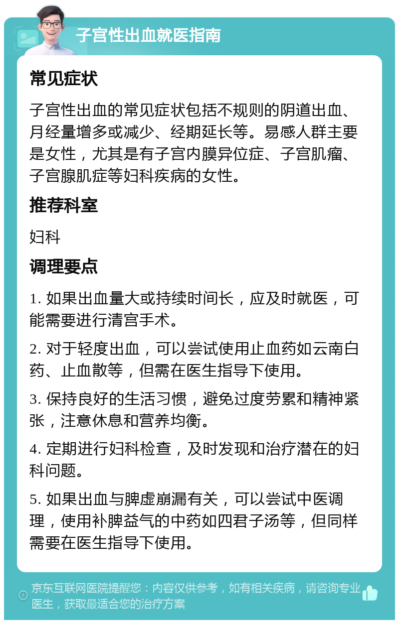 子宫性出血就医指南 常见症状 子宫性出血的常见症状包括不规则的阴道出血、月经量增多或减少、经期延长等。易感人群主要是女性，尤其是有子宫内膜异位症、子宫肌瘤、子宫腺肌症等妇科疾病的女性。 推荐科室 妇科 调理要点 1. 如果出血量大或持续时间长，应及时就医，可能需要进行清宫手术。 2. 对于轻度出血，可以尝试使用止血药如云南白药、止血散等，但需在医生指导下使用。 3. 保持良好的生活习惯，避免过度劳累和精神紧张，注意休息和营养均衡。 4. 定期进行妇科检查，及时发现和治疗潜在的妇科问题。 5. 如果出血与脾虚崩漏有关，可以尝试中医调理，使用补脾益气的中药如四君子汤等，但同样需要在医生指导下使用。