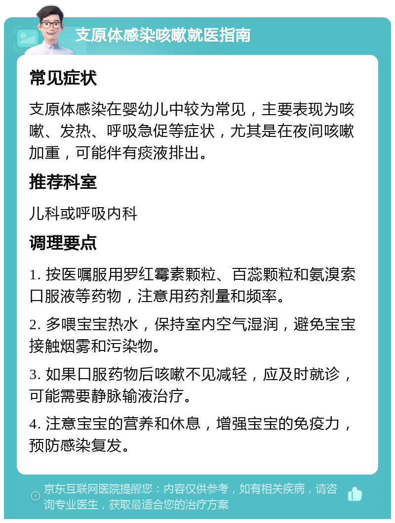 支原体感染咳嗽就医指南 常见症状 支原体感染在婴幼儿中较为常见，主要表现为咳嗽、发热、呼吸急促等症状，尤其是在夜间咳嗽加重，可能伴有痰液排出。 推荐科室 儿科或呼吸内科 调理要点 1. 按医嘱服用罗红霉素颗粒、百蕊颗粒和氨溴索口服液等药物，注意用药剂量和频率。 2. 多喂宝宝热水，保持室内空气湿润，避免宝宝接触烟雾和污染物。 3. 如果口服药物后咳嗽不见减轻，应及时就诊，可能需要静脉输液治疗。 4. 注意宝宝的营养和休息，增强宝宝的免疫力，预防感染复发。