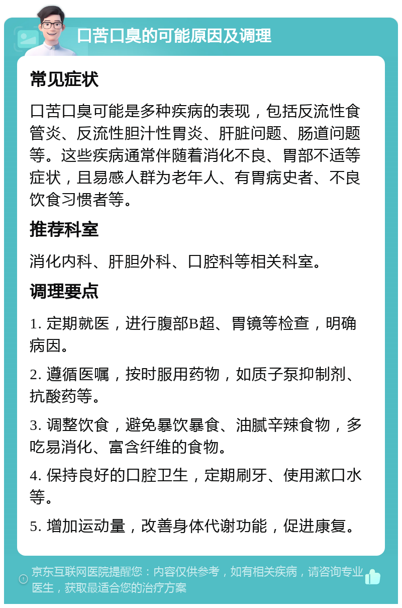 口苦口臭的可能原因及调理 常见症状 口苦口臭可能是多种疾病的表现，包括反流性食管炎、反流性胆汁性胃炎、肝脏问题、肠道问题等。这些疾病通常伴随着消化不良、胃部不适等症状，且易感人群为老年人、有胃病史者、不良饮食习惯者等。 推荐科室 消化内科、肝胆外科、口腔科等相关科室。 调理要点 1. 定期就医，进行腹部B超、胃镜等检查，明确病因。 2. 遵循医嘱，按时服用药物，如质子泵抑制剂、抗酸药等。 3. 调整饮食，避免暴饮暴食、油腻辛辣食物，多吃易消化、富含纤维的食物。 4. 保持良好的口腔卫生，定期刷牙、使用漱口水等。 5. 增加运动量，改善身体代谢功能，促进康复。