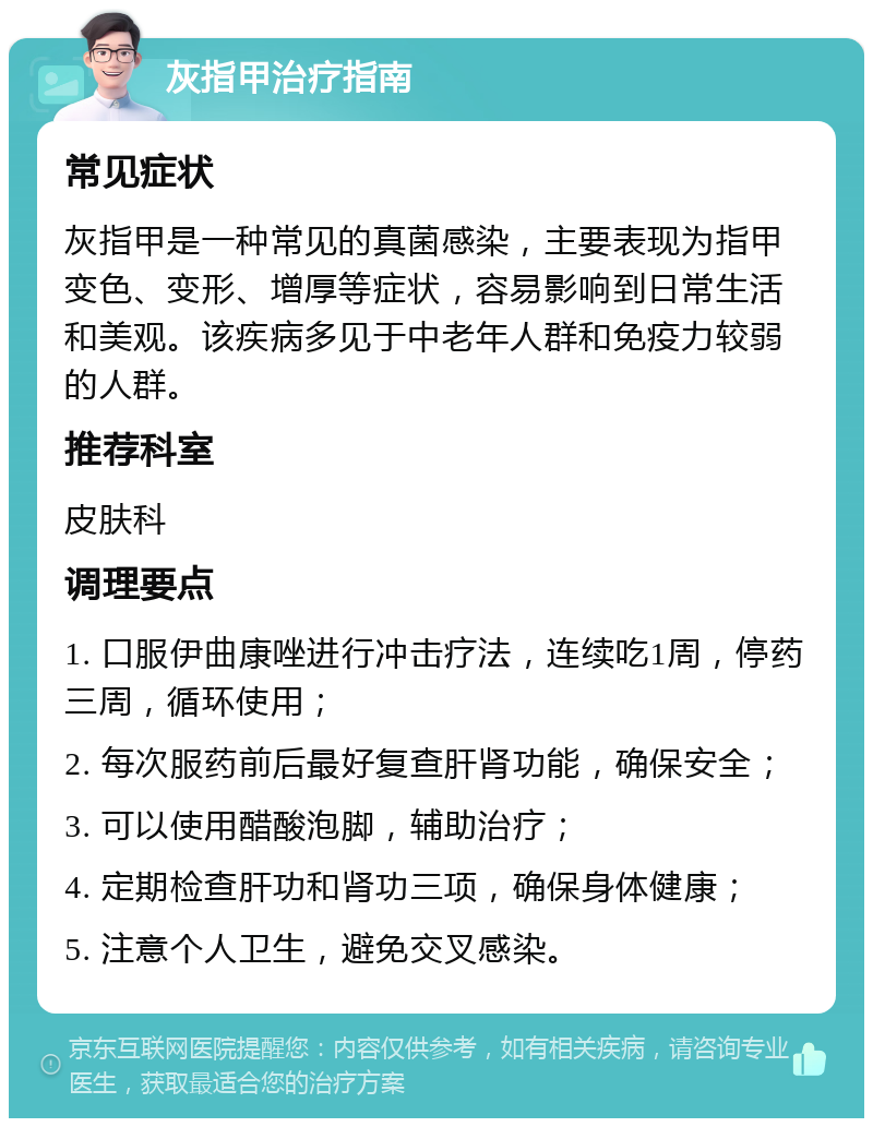 灰指甲治疗指南 常见症状 灰指甲是一种常见的真菌感染，主要表现为指甲变色、变形、增厚等症状，容易影响到日常生活和美观。该疾病多见于中老年人群和免疫力较弱的人群。 推荐科室 皮肤科 调理要点 1. 口服伊曲康唑进行冲击疗法，连续吃1周，停药三周，循环使用； 2. 每次服药前后最好复查肝肾功能，确保安全； 3. 可以使用醋酸泡脚，辅助治疗； 4. 定期检查肝功和肾功三项，确保身体健康； 5. 注意个人卫生，避免交叉感染。