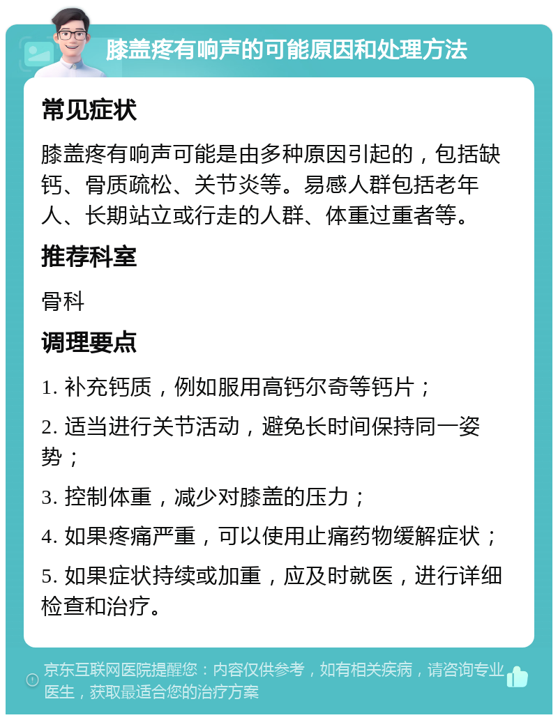 膝盖疼有响声的可能原因和处理方法 常见症状 膝盖疼有响声可能是由多种原因引起的，包括缺钙、骨质疏松、关节炎等。易感人群包括老年人、长期站立或行走的人群、体重过重者等。 推荐科室 骨科 调理要点 1. 补充钙质，例如服用高钙尔奇等钙片； 2. 适当进行关节活动，避免长时间保持同一姿势； 3. 控制体重，减少对膝盖的压力； 4. 如果疼痛严重，可以使用止痛药物缓解症状； 5. 如果症状持续或加重，应及时就医，进行详细检查和治疗。