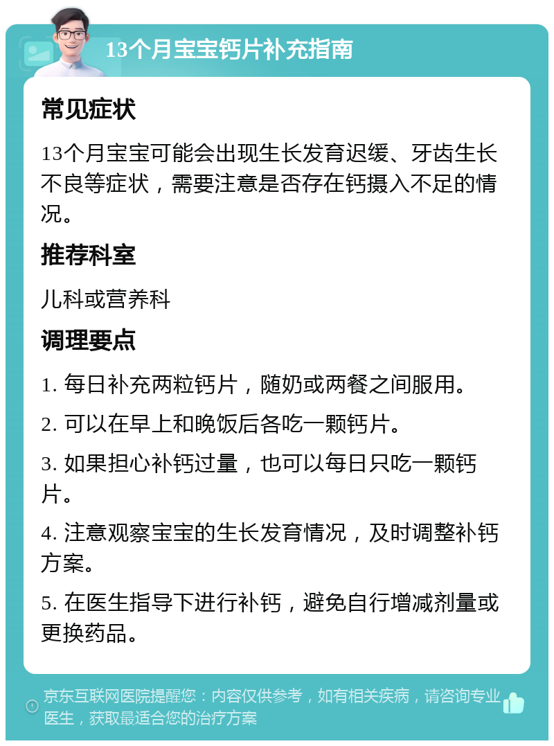 13个月宝宝钙片补充指南 常见症状 13个月宝宝可能会出现生长发育迟缓、牙齿生长不良等症状，需要注意是否存在钙摄入不足的情况。 推荐科室 儿科或营养科 调理要点 1. 每日补充两粒钙片，随奶或两餐之间服用。 2. 可以在早上和晚饭后各吃一颗钙片。 3. 如果担心补钙过量，也可以每日只吃一颗钙片。 4. 注意观察宝宝的生长发育情况，及时调整补钙方案。 5. 在医生指导下进行补钙，避免自行增减剂量或更换药品。