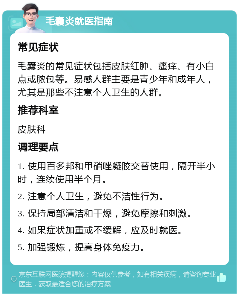 毛囊炎就医指南 常见症状 毛囊炎的常见症状包括皮肤红肿、瘙痒、有小白点或脓包等。易感人群主要是青少年和成年人，尤其是那些不注意个人卫生的人群。 推荐科室 皮肤科 调理要点 1. 使用百多邦和甲硝唑凝胶交替使用，隔开半小时，连续使用半个月。 2. 注意个人卫生，避免不洁性行为。 3. 保持局部清洁和干燥，避免摩擦和刺激。 4. 如果症状加重或不缓解，应及时就医。 5. 加强锻炼，提高身体免疫力。