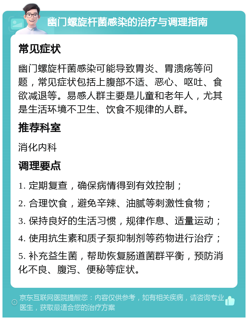 幽门螺旋杆菌感染的治疗与调理指南 常见症状 幽门螺旋杆菌感染可能导致胃炎、胃溃疡等问题，常见症状包括上腹部不适、恶心、呕吐、食欲减退等。易感人群主要是儿童和老年人，尤其是生活环境不卫生、饮食不规律的人群。 推荐科室 消化内科 调理要点 1. 定期复查，确保病情得到有效控制； 2. 合理饮食，避免辛辣、油腻等刺激性食物； 3. 保持良好的生活习惯，规律作息、适量运动； 4. 使用抗生素和质子泵抑制剂等药物进行治疗； 5. 补充益生菌，帮助恢复肠道菌群平衡，预防消化不良、腹泻、便秘等症状。