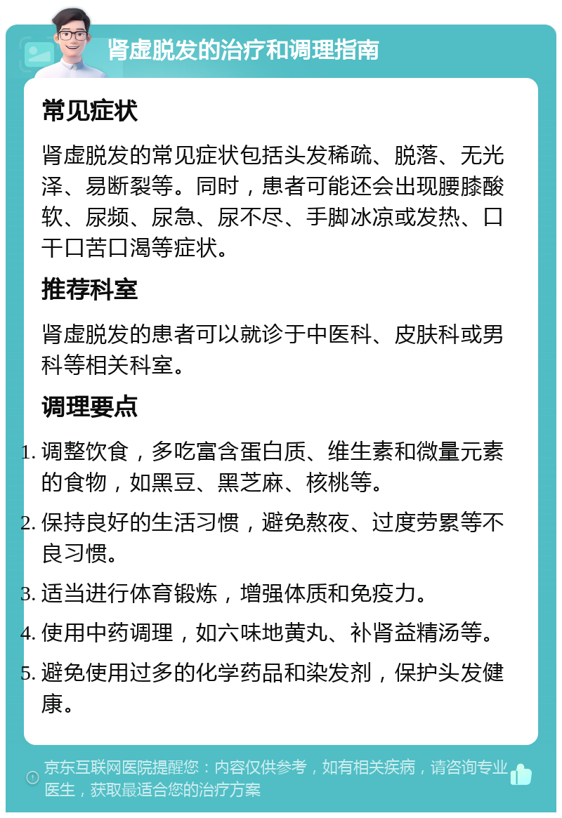 肾虚脱发的治疗和调理指南 常见症状 肾虚脱发的常见症状包括头发稀疏、脱落、无光泽、易断裂等。同时，患者可能还会出现腰膝酸软、尿频、尿急、尿不尽、手脚冰凉或发热、口干口苦口渴等症状。 推荐科室 肾虚脱发的患者可以就诊于中医科、皮肤科或男科等相关科室。 调理要点 调整饮食，多吃富含蛋白质、维生素和微量元素的食物，如黑豆、黑芝麻、核桃等。 保持良好的生活习惯，避免熬夜、过度劳累等不良习惯。 适当进行体育锻炼，增强体质和免疫力。 使用中药调理，如六味地黄丸、补肾益精汤等。 避免使用过多的化学药品和染发剂，保护头发健康。