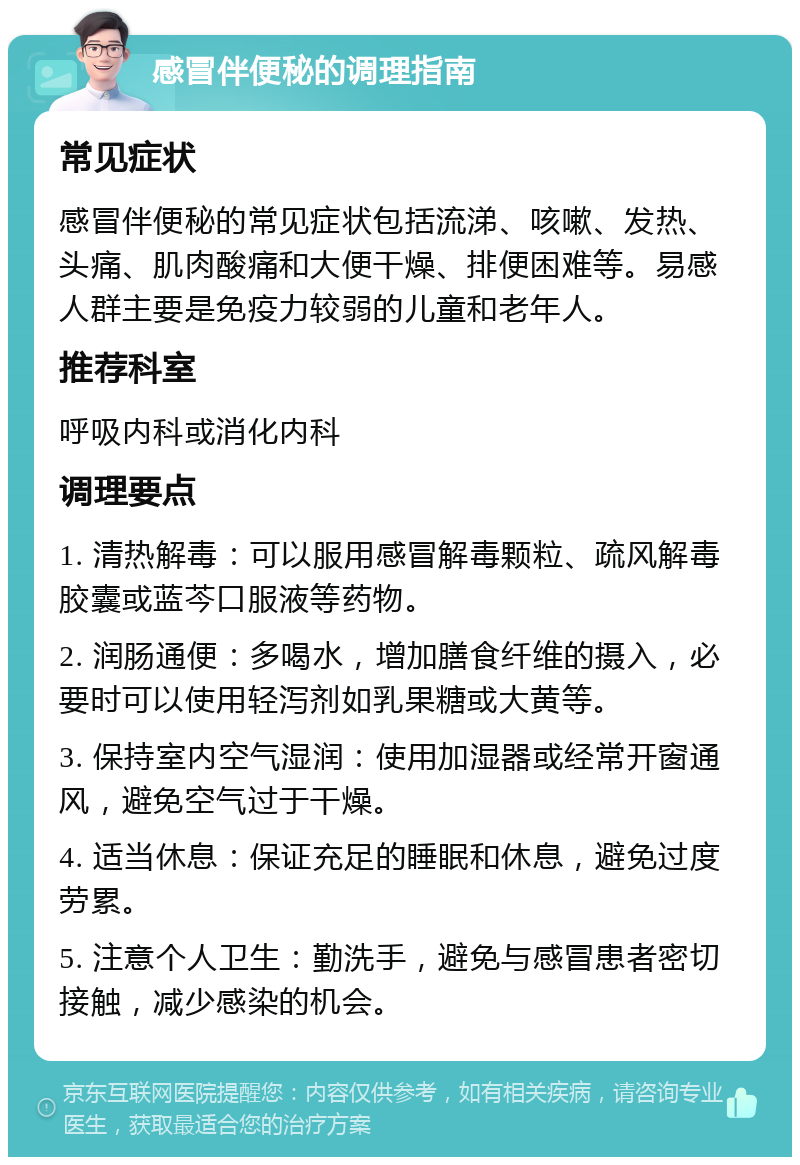 感冒伴便秘的调理指南 常见症状 感冒伴便秘的常见症状包括流涕、咳嗽、发热、头痛、肌肉酸痛和大便干燥、排便困难等。易感人群主要是免疫力较弱的儿童和老年人。 推荐科室 呼吸内科或消化内科 调理要点 1. 清热解毒：可以服用感冒解毒颗粒、疏风解毒胶囊或蓝芩口服液等药物。 2. 润肠通便：多喝水，增加膳食纤维的摄入，必要时可以使用轻泻剂如乳果糖或大黄等。 3. 保持室内空气湿润：使用加湿器或经常开窗通风，避免空气过于干燥。 4. 适当休息：保证充足的睡眠和休息，避免过度劳累。 5. 注意个人卫生：勤洗手，避免与感冒患者密切接触，减少感染的机会。