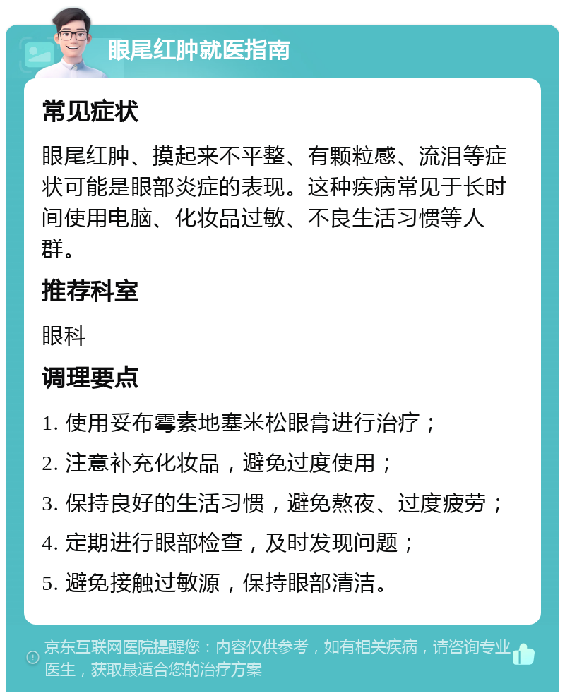 眼尾红肿就医指南 常见症状 眼尾红肿、摸起来不平整、有颗粒感、流泪等症状可能是眼部炎症的表现。这种疾病常见于长时间使用电脑、化妆品过敏、不良生活习惯等人群。 推荐科室 眼科 调理要点 1. 使用妥布霉素地塞米松眼膏进行治疗； 2. 注意补充化妆品，避免过度使用； 3. 保持良好的生活习惯，避免熬夜、过度疲劳； 4. 定期进行眼部检查，及时发现问题； 5. 避免接触过敏源，保持眼部清洁。