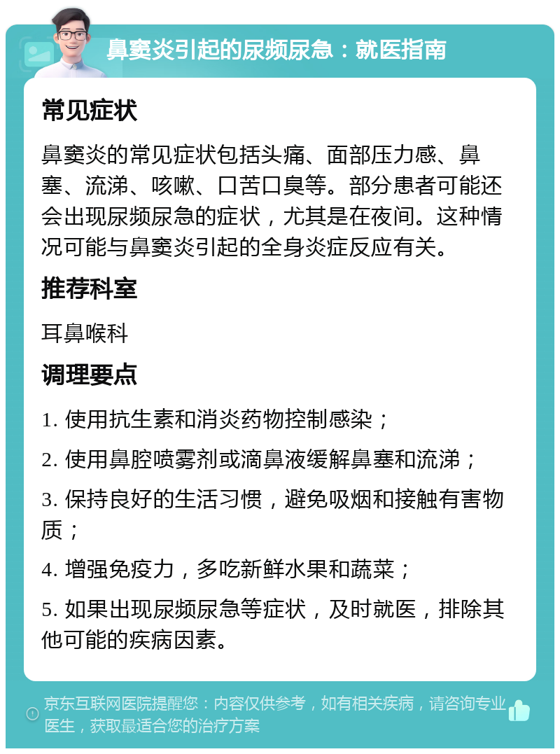 鼻窦炎引起的尿频尿急：就医指南 常见症状 鼻窦炎的常见症状包括头痛、面部压力感、鼻塞、流涕、咳嗽、口苦口臭等。部分患者可能还会出现尿频尿急的症状，尤其是在夜间。这种情况可能与鼻窦炎引起的全身炎症反应有关。 推荐科室 耳鼻喉科 调理要点 1. 使用抗生素和消炎药物控制感染； 2. 使用鼻腔喷雾剂或滴鼻液缓解鼻塞和流涕； 3. 保持良好的生活习惯，避免吸烟和接触有害物质； 4. 增强免疫力，多吃新鲜水果和蔬菜； 5. 如果出现尿频尿急等症状，及时就医，排除其他可能的疾病因素。