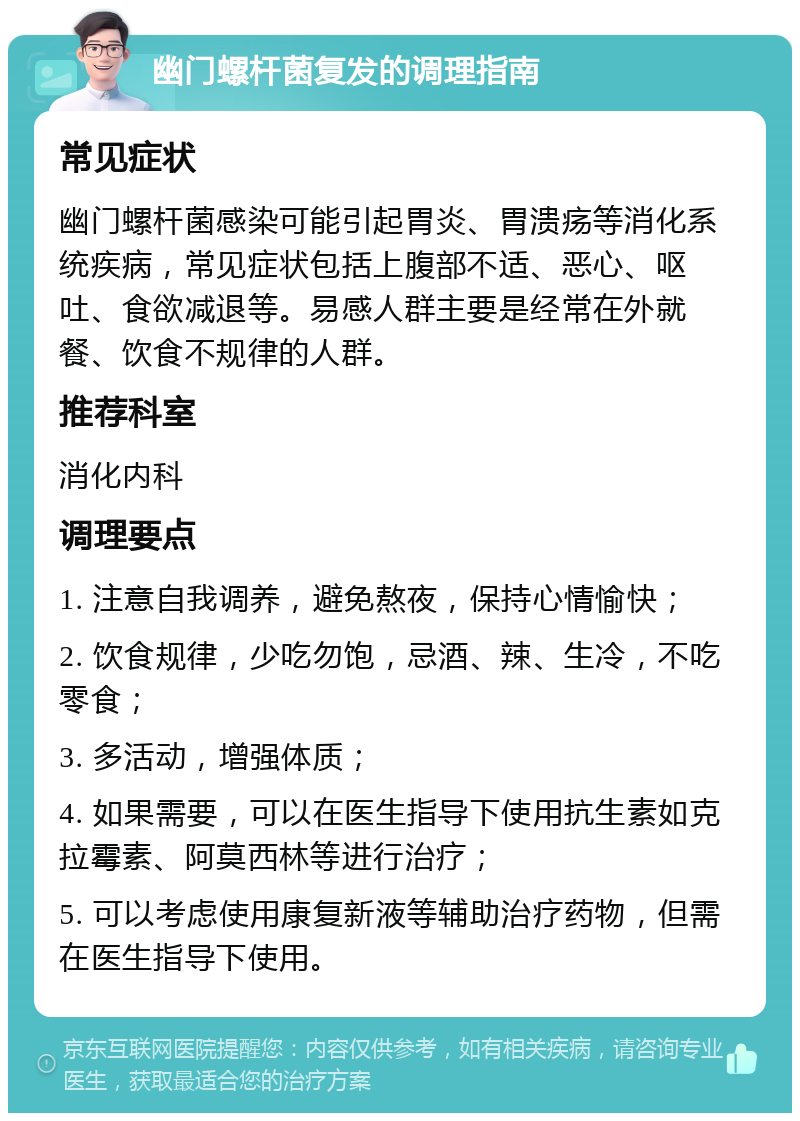 幽门螺杆菌复发的调理指南 常见症状 幽门螺杆菌感染可能引起胃炎、胃溃疡等消化系统疾病，常见症状包括上腹部不适、恶心、呕吐、食欲减退等。易感人群主要是经常在外就餐、饮食不规律的人群。 推荐科室 消化内科 调理要点 1. 注意自我调养，避免熬夜，保持心情愉快； 2. 饮食规律，少吃勿饱，忌酒、辣、生冷，不吃零食； 3. 多活动，增强体质； 4. 如果需要，可以在医生指导下使用抗生素如克拉霉素、阿莫西林等进行治疗； 5. 可以考虑使用康复新液等辅助治疗药物，但需在医生指导下使用。