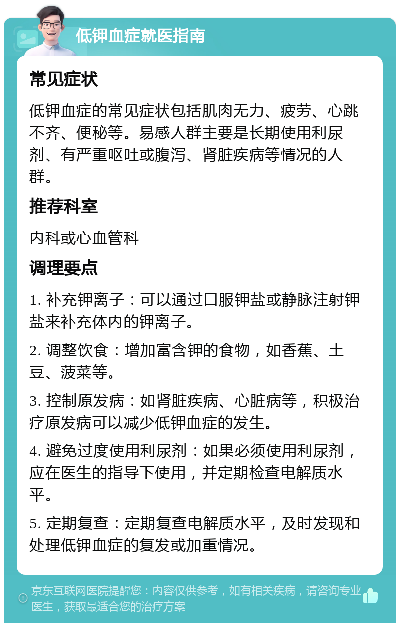 低钾血症就医指南 常见症状 低钾血症的常见症状包括肌肉无力、疲劳、心跳不齐、便秘等。易感人群主要是长期使用利尿剂、有严重呕吐或腹泻、肾脏疾病等情况的人群。 推荐科室 内科或心血管科 调理要点 1. 补充钾离子：可以通过口服钾盐或静脉注射钾盐来补充体内的钾离子。 2. 调整饮食：增加富含钾的食物，如香蕉、土豆、菠菜等。 3. 控制原发病：如肾脏疾病、心脏病等，积极治疗原发病可以减少低钾血症的发生。 4. 避免过度使用利尿剂：如果必须使用利尿剂，应在医生的指导下使用，并定期检查电解质水平。 5. 定期复查：定期复查电解质水平，及时发现和处理低钾血症的复发或加重情况。