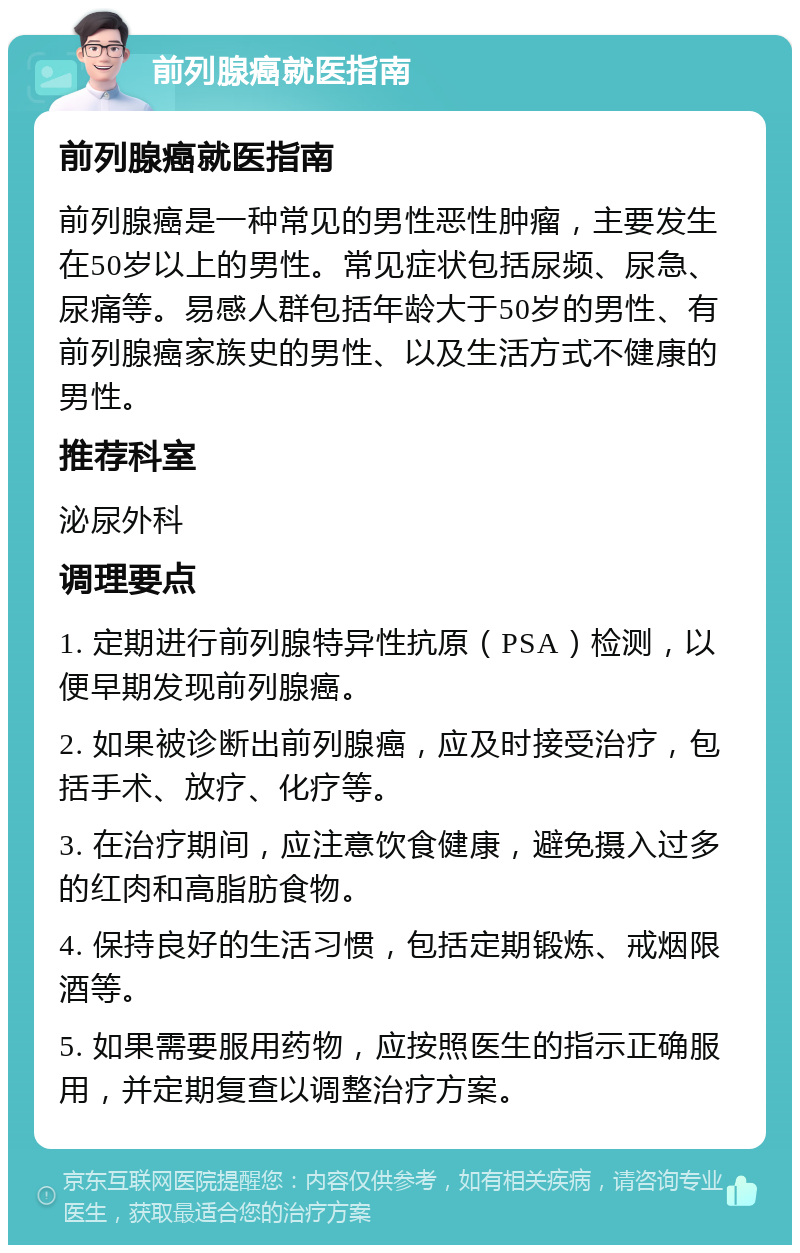 前列腺癌就医指南 前列腺癌就医指南 前列腺癌是一种常见的男性恶性肿瘤，主要发生在50岁以上的男性。常见症状包括尿频、尿急、尿痛等。易感人群包括年龄大于50岁的男性、有前列腺癌家族史的男性、以及生活方式不健康的男性。 推荐科室 泌尿外科 调理要点 1. 定期进行前列腺特异性抗原（PSA）检测，以便早期发现前列腺癌。 2. 如果被诊断出前列腺癌，应及时接受治疗，包括手术、放疗、化疗等。 3. 在治疗期间，应注意饮食健康，避免摄入过多的红肉和高脂肪食物。 4. 保持良好的生活习惯，包括定期锻炼、戒烟限酒等。 5. 如果需要服用药物，应按照医生的指示正确服用，并定期复查以调整治疗方案。