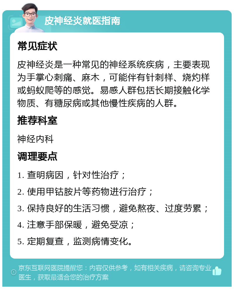 皮神经炎就医指南 常见症状 皮神经炎是一种常见的神经系统疾病，主要表现为手掌心刺痛、麻木，可能伴有针刺样、烧灼样或蚂蚁爬等的感觉。易感人群包括长期接触化学物质、有糖尿病或其他慢性疾病的人群。 推荐科室 神经内科 调理要点 1. 查明病因，针对性治疗； 2. 使用甲钴胺片等药物进行治疗； 3. 保持良好的生活习惯，避免熬夜、过度劳累； 4. 注意手部保暖，避免受凉； 5. 定期复查，监测病情变化。