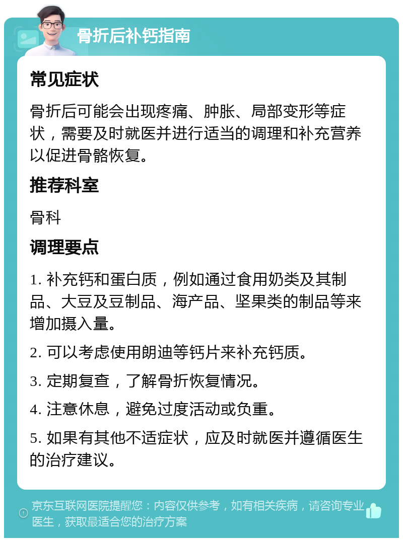 骨折后补钙指南 常见症状 骨折后可能会出现疼痛、肿胀、局部变形等症状，需要及时就医并进行适当的调理和补充营养以促进骨骼恢复。 推荐科室 骨科 调理要点 1. 补充钙和蛋白质，例如通过食用奶类及其制品、大豆及豆制品、海产品、坚果类的制品等来增加摄入量。 2. 可以考虑使用朗迪等钙片来补充钙质。 3. 定期复查，了解骨折恢复情况。 4. 注意休息，避免过度活动或负重。 5. 如果有其他不适症状，应及时就医并遵循医生的治疗建议。