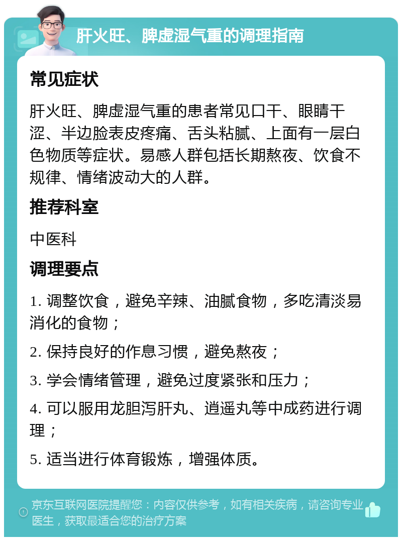 肝火旺、脾虚湿气重的调理指南 常见症状 肝火旺、脾虚湿气重的患者常见口干、眼睛干涩、半边脸表皮疼痛、舌头粘腻、上面有一层白色物质等症状。易感人群包括长期熬夜、饮食不规律、情绪波动大的人群。 推荐科室 中医科 调理要点 1. 调整饮食，避免辛辣、油腻食物，多吃清淡易消化的食物； 2. 保持良好的作息习惯，避免熬夜； 3. 学会情绪管理，避免过度紧张和压力； 4. 可以服用龙胆泻肝丸、逍遥丸等中成药进行调理； 5. 适当进行体育锻炼，增强体质。