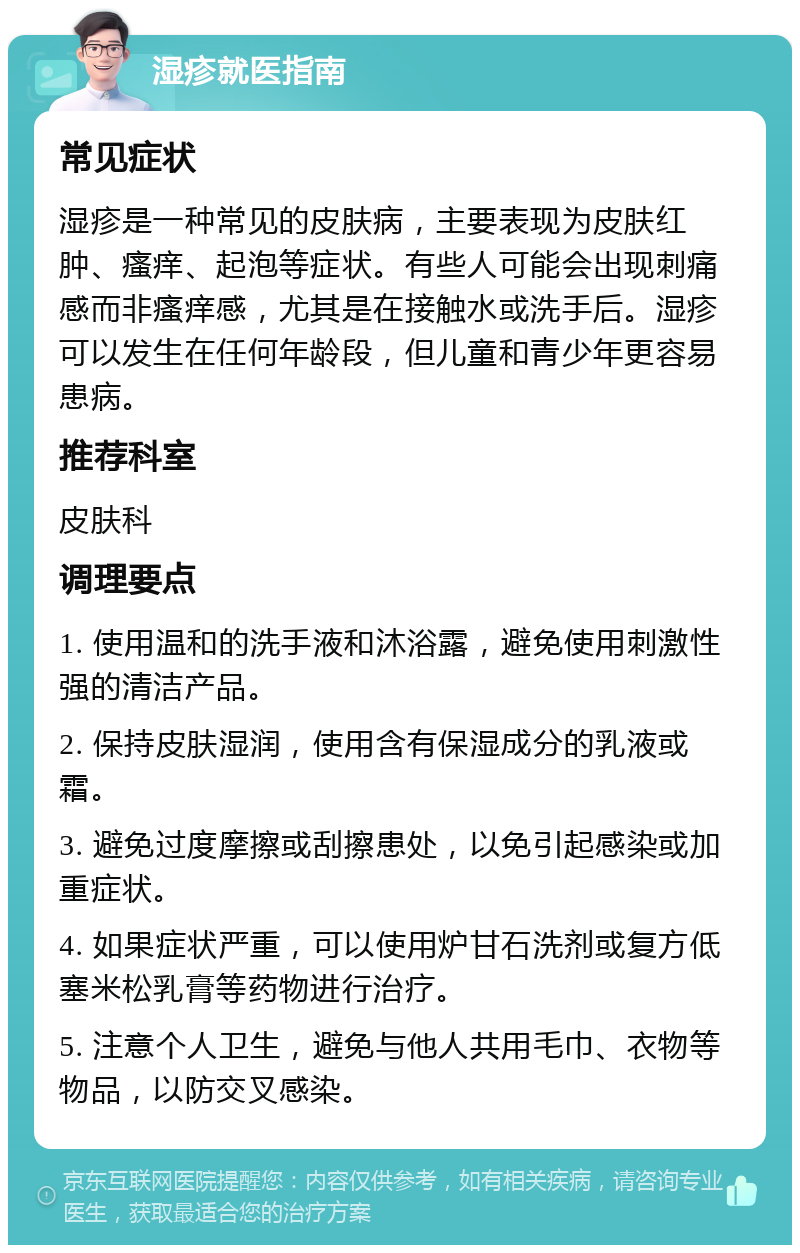 湿疹就医指南 常见症状 湿疹是一种常见的皮肤病，主要表现为皮肤红肿、瘙痒、起泡等症状。有些人可能会出现刺痛感而非瘙痒感，尤其是在接触水或洗手后。湿疹可以发生在任何年龄段，但儿童和青少年更容易患病。 推荐科室 皮肤科 调理要点 1. 使用温和的洗手液和沐浴露，避免使用刺激性强的清洁产品。 2. 保持皮肤湿润，使用含有保湿成分的乳液或霜。 3. 避免过度摩擦或刮擦患处，以免引起感染或加重症状。 4. 如果症状严重，可以使用炉甘石洗剂或复方低塞米松乳膏等药物进行治疗。 5. 注意个人卫生，避免与他人共用毛巾、衣物等物品，以防交叉感染。