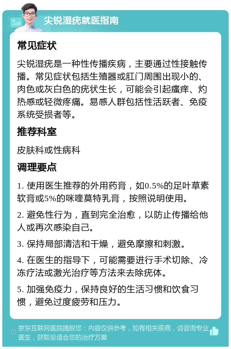 尖锐湿疣就医指南 常见症状 尖锐湿疣是一种性传播疾病，主要通过性接触传播。常见症状包括生殖器或肛门周围出现小的、肉色或灰白色的疣状生长，可能会引起瘙痒、灼热感或轻微疼痛。易感人群包括性活跃者、免疫系统受损者等。 推荐科室 皮肤科或性病科 调理要点 1. 使用医生推荐的外用药膏，如0.5%的足叶草素软膏或5%的咪喹莫特乳膏，按照说明使用。 2. 避免性行为，直到完全治愈，以防止传播给他人或再次感染自己。 3. 保持局部清洁和干燥，避免摩擦和刺激。 4. 在医生的指导下，可能需要进行手术切除、冷冻疗法或激光治疗等方法来去除疣体。 5. 加强免疫力，保持良好的生活习惯和饮食习惯，避免过度疲劳和压力。