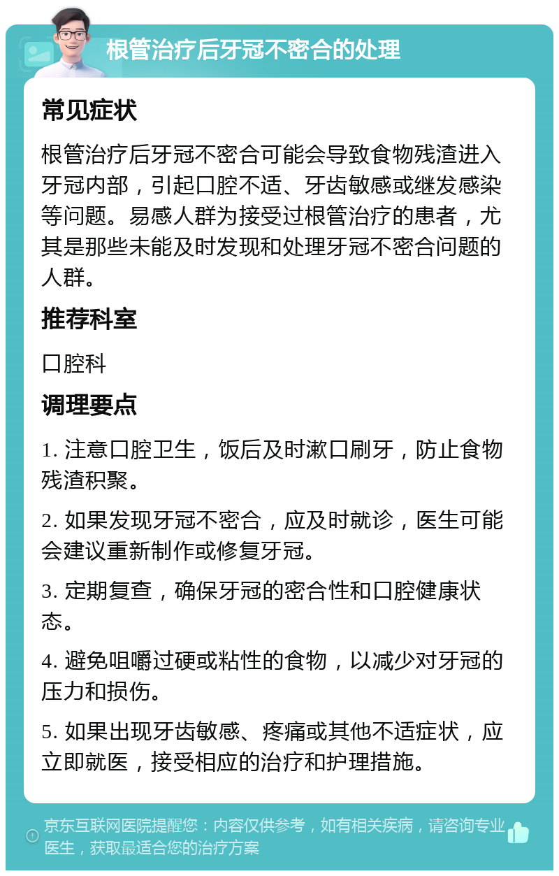 根管治疗后牙冠不密合的处理 常见症状 根管治疗后牙冠不密合可能会导致食物残渣进入牙冠内部，引起口腔不适、牙齿敏感或继发感染等问题。易感人群为接受过根管治疗的患者，尤其是那些未能及时发现和处理牙冠不密合问题的人群。 推荐科室 口腔科 调理要点 1. 注意口腔卫生，饭后及时漱口刷牙，防止食物残渣积聚。 2. 如果发现牙冠不密合，应及时就诊，医生可能会建议重新制作或修复牙冠。 3. 定期复查，确保牙冠的密合性和口腔健康状态。 4. 避免咀嚼过硬或粘性的食物，以减少对牙冠的压力和损伤。 5. 如果出现牙齿敏感、疼痛或其他不适症状，应立即就医，接受相应的治疗和护理措施。