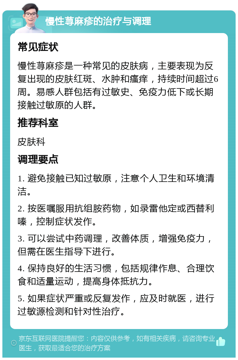 慢性荨麻疹的治疗与调理 常见症状 慢性荨麻疹是一种常见的皮肤病，主要表现为反复出现的皮肤红斑、水肿和瘙痒，持续时间超过6周。易感人群包括有过敏史、免疫力低下或长期接触过敏原的人群。 推荐科室 皮肤科 调理要点 1. 避免接触已知过敏原，注意个人卫生和环境清洁。 2. 按医嘱服用抗组胺药物，如录雷他定或西替利嗪，控制症状发作。 3. 可以尝试中药调理，改善体质，增强免疫力，但需在医生指导下进行。 4. 保持良好的生活习惯，包括规律作息、合理饮食和适量运动，提高身体抵抗力。 5. 如果症状严重或反复发作，应及时就医，进行过敏源检测和针对性治疗。