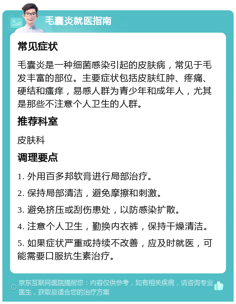 毛囊炎就医指南 常见症状 毛囊炎是一种细菌感染引起的皮肤病，常见于毛发丰富的部位。主要症状包括皮肤红肿、疼痛、硬结和瘙痒，易感人群为青少年和成年人，尤其是那些不注意个人卫生的人群。 推荐科室 皮肤科 调理要点 1. 外用百多邦软膏进行局部治疗。 2. 保持局部清洁，避免摩擦和刺激。 3. 避免挤压或刮伤患处，以防感染扩散。 4. 注意个人卫生，勤换内衣裤，保持干燥清洁。 5. 如果症状严重或持续不改善，应及时就医，可能需要口服抗生素治疗。