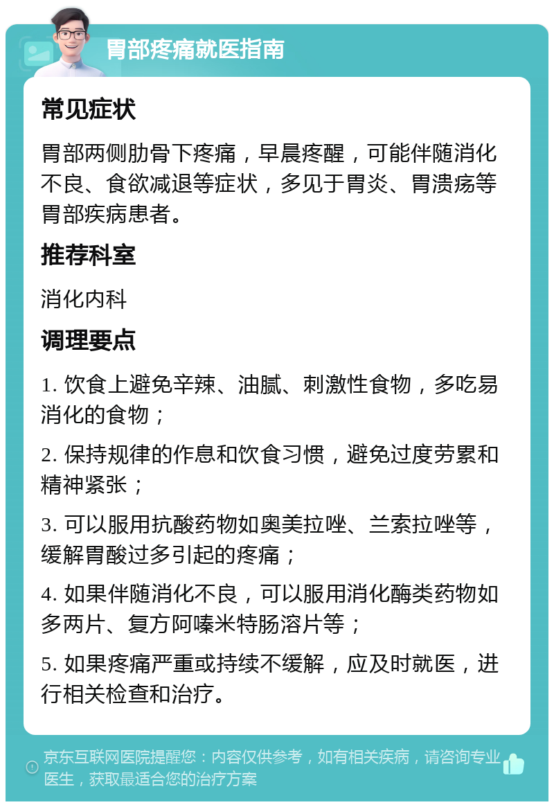 胃部疼痛就医指南 常见症状 胃部两侧肋骨下疼痛，早晨疼醒，可能伴随消化不良、食欲减退等症状，多见于胃炎、胃溃疡等胃部疾病患者。 推荐科室 消化内科 调理要点 1. 饮食上避免辛辣、油腻、刺激性食物，多吃易消化的食物； 2. 保持规律的作息和饮食习惯，避免过度劳累和精神紧张； 3. 可以服用抗酸药物如奥美拉唑、兰索拉唑等，缓解胃酸过多引起的疼痛； 4. 如果伴随消化不良，可以服用消化酶类药物如多两片、复方阿嗪米特肠溶片等； 5. 如果疼痛严重或持续不缓解，应及时就医，进行相关检查和治疗。