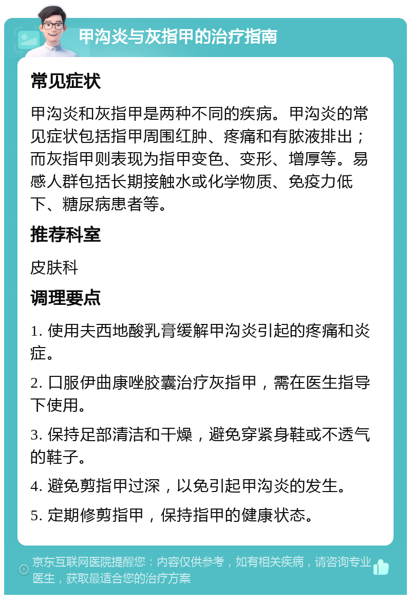 甲沟炎与灰指甲的治疗指南 常见症状 甲沟炎和灰指甲是两种不同的疾病。甲沟炎的常见症状包括指甲周围红肿、疼痛和有脓液排出；而灰指甲则表现为指甲变色、变形、增厚等。易感人群包括长期接触水或化学物质、免疫力低下、糖尿病患者等。 推荐科室 皮肤科 调理要点 1. 使用夫西地酸乳膏缓解甲沟炎引起的疼痛和炎症。 2. 口服伊曲康唑胶囊治疗灰指甲，需在医生指导下使用。 3. 保持足部清洁和干燥，避免穿紧身鞋或不透气的鞋子。 4. 避免剪指甲过深，以免引起甲沟炎的发生。 5. 定期修剪指甲，保持指甲的健康状态。