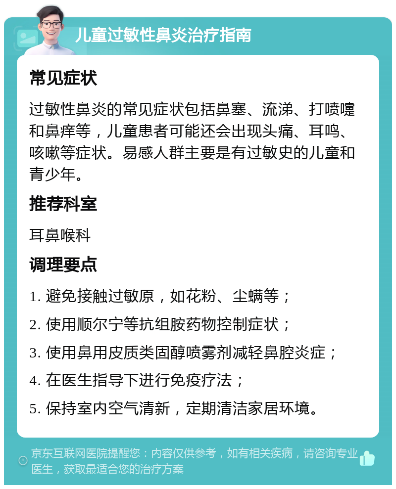 儿童过敏性鼻炎治疗指南 常见症状 过敏性鼻炎的常见症状包括鼻塞、流涕、打喷嚏和鼻痒等，儿童患者可能还会出现头痛、耳鸣、咳嗽等症状。易感人群主要是有过敏史的儿童和青少年。 推荐科室 耳鼻喉科 调理要点 1. 避免接触过敏原，如花粉、尘螨等； 2. 使用顺尔宁等抗组胺药物控制症状； 3. 使用鼻用皮质类固醇喷雾剂减轻鼻腔炎症； 4. 在医生指导下进行免疫疗法； 5. 保持室内空气清新，定期清洁家居环境。