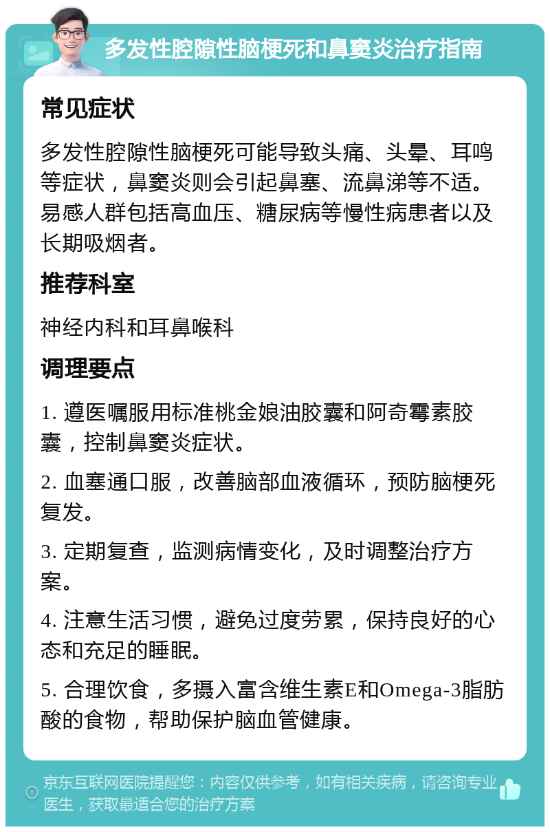 多发性腔隙性脑梗死和鼻窦炎治疗指南 常见症状 多发性腔隙性脑梗死可能导致头痛、头晕、耳鸣等症状，鼻窦炎则会引起鼻塞、流鼻涕等不适。易感人群包括高血压、糖尿病等慢性病患者以及长期吸烟者。 推荐科室 神经内科和耳鼻喉科 调理要点 1. 遵医嘱服用标准桃金娘油胶囊和阿奇霉素胶囊，控制鼻窦炎症状。 2. 血塞通口服，改善脑部血液循环，预防脑梗死复发。 3. 定期复查，监测病情变化，及时调整治疗方案。 4. 注意生活习惯，避免过度劳累，保持良好的心态和充足的睡眠。 5. 合理饮食，多摄入富含维生素E和Omega-3脂肪酸的食物，帮助保护脑血管健康。