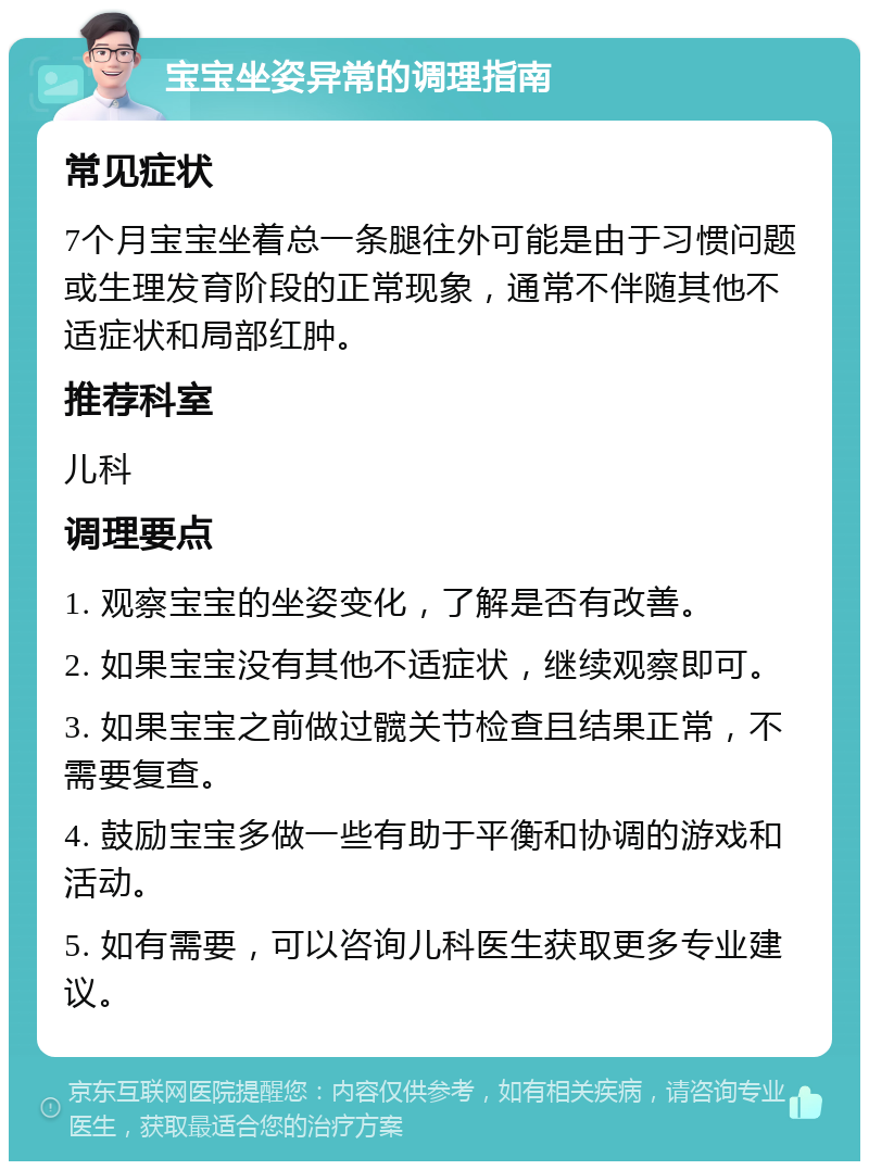 宝宝坐姿异常的调理指南 常见症状 7个月宝宝坐着总一条腿往外可能是由于习惯问题或生理发育阶段的正常现象，通常不伴随其他不适症状和局部红肿。 推荐科室 儿科 调理要点 1. 观察宝宝的坐姿变化，了解是否有改善。 2. 如果宝宝没有其他不适症状，继续观察即可。 3. 如果宝宝之前做过髋关节检查且结果正常，不需要复查。 4. 鼓励宝宝多做一些有助于平衡和协调的游戏和活动。 5. 如有需要，可以咨询儿科医生获取更多专业建议。