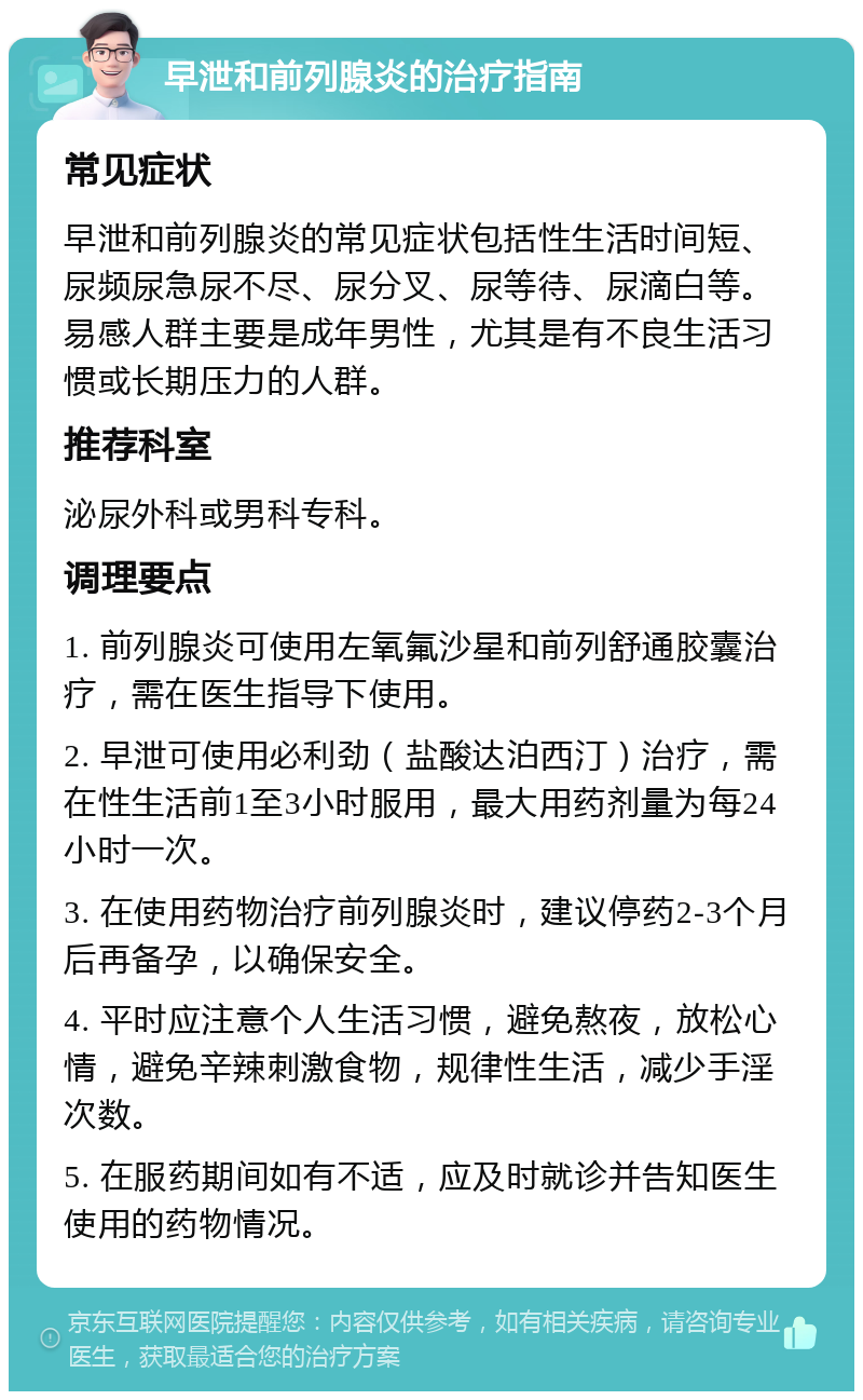 早泄和前列腺炎的治疗指南 常见症状 早泄和前列腺炎的常见症状包括性生活时间短、尿频尿急尿不尽、尿分叉、尿等待、尿滴白等。易感人群主要是成年男性，尤其是有不良生活习惯或长期压力的人群。 推荐科室 泌尿外科或男科专科。 调理要点 1. 前列腺炎可使用左氧氟沙星和前列舒通胶囊治疗，需在医生指导下使用。 2. 早泄可使用必利劲（盐酸达泊西汀）治疗，需在性生活前1至3小时服用，最大用药剂量为每24小时一次。 3. 在使用药物治疗前列腺炎时，建议停药2-3个月后再备孕，以确保安全。 4. 平时应注意个人生活习惯，避免熬夜，放松心情，避免辛辣刺激食物，规律性生活，减少手淫次数。 5. 在服药期间如有不适，应及时就诊并告知医生使用的药物情况。