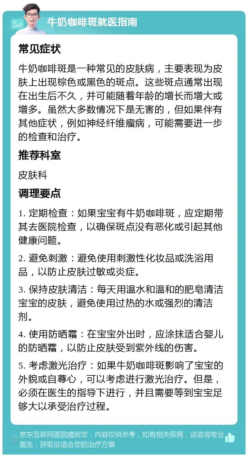 牛奶咖啡斑就医指南 常见症状 牛奶咖啡斑是一种常见的皮肤病，主要表现为皮肤上出现棕色或黑色的斑点。这些斑点通常出现在出生后不久，并可能随着年龄的增长而增大或增多。虽然大多数情况下是无害的，但如果伴有其他症状，例如神经纤维瘤病，可能需要进一步的检查和治疗。 推荐科室 皮肤科 调理要点 1. 定期检查：如果宝宝有牛奶咖啡斑，应定期带其去医院检查，以确保斑点没有恶化或引起其他健康问题。 2. 避免刺激：避免使用刺激性化妆品或洗浴用品，以防止皮肤过敏或炎症。 3. 保持皮肤清洁：每天用温水和温和的肥皂清洁宝宝的皮肤，避免使用过热的水或强烈的清洁剂。 4. 使用防晒霜：在宝宝外出时，应涂抹适合婴儿的防晒霜，以防止皮肤受到紫外线的伤害。 5. 考虑激光治疗：如果牛奶咖啡斑影响了宝宝的外貌或自尊心，可以考虑进行激光治疗。但是，必须在医生的指导下进行，并且需要等到宝宝足够大以承受治疗过程。