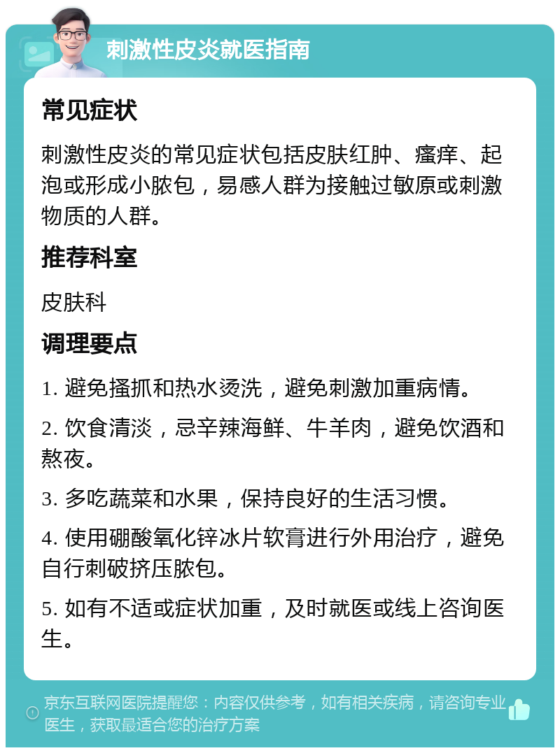 刺激性皮炎就医指南 常见症状 刺激性皮炎的常见症状包括皮肤红肿、瘙痒、起泡或形成小脓包，易感人群为接触过敏原或刺激物质的人群。 推荐科室 皮肤科 调理要点 1. 避免搔抓和热水烫洗，避免刺激加重病情。 2. 饮食清淡，忌辛辣海鲜、牛羊肉，避免饮酒和熬夜。 3. 多吃蔬菜和水果，保持良好的生活习惯。 4. 使用硼酸氧化锌冰片软膏进行外用治疗，避免自行刺破挤压脓包。 5. 如有不适或症状加重，及时就医或线上咨询医生。