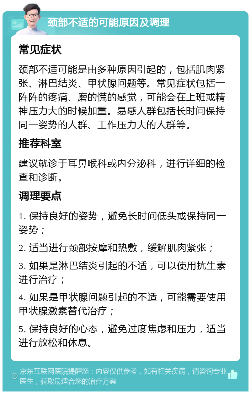 颈部不适的可能原因及调理 常见症状 颈部不适可能是由多种原因引起的，包括肌肉紧张、淋巴结炎、甲状腺问题等。常见症状包括一阵阵的疼痛、磨的慌的感觉，可能会在上班或精神压力大的时候加重。易感人群包括长时间保持同一姿势的人群、工作压力大的人群等。 推荐科室 建议就诊于耳鼻喉科或内分泌科，进行详细的检查和诊断。 调理要点 1. 保持良好的姿势，避免长时间低头或保持同一姿势； 2. 适当进行颈部按摩和热敷，缓解肌肉紧张； 3. 如果是淋巴结炎引起的不适，可以使用抗生素进行治疗； 4. 如果是甲状腺问题引起的不适，可能需要使用甲状腺激素替代治疗； 5. 保持良好的心态，避免过度焦虑和压力，适当进行放松和休息。